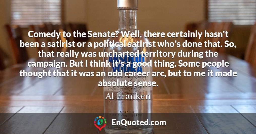 Comedy to the Senate? Well, there certainly hasn't been a satirist or a political satirist who's done that. So, that really was uncharted territory during the campaign. But I think it's a good thing. Some people thought that it was an odd career arc, but to me it made absolute sense.