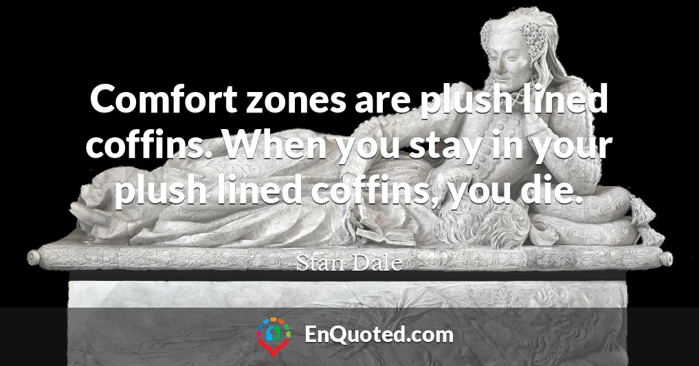 Comfort zones are plush lined coffins. When you stay in your plush lined coffins, you die.