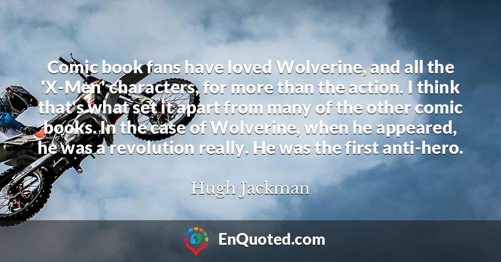 Comic book fans have loved Wolverine, and all the 'X-Men' characters, for more than the action. I think that's what set it apart from many of the other comic books. In the case of Wolverine, when he appeared, he was a revolution really. He was the first anti-hero.