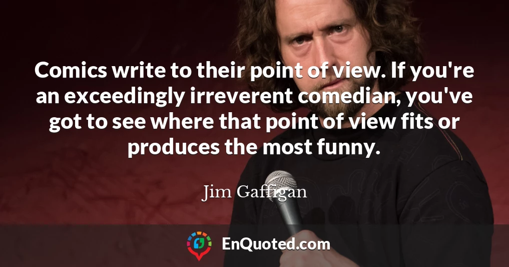 Comics write to their point of view. If you're an exceedingly irreverent comedian, you've got to see where that point of view fits or produces the most funny.