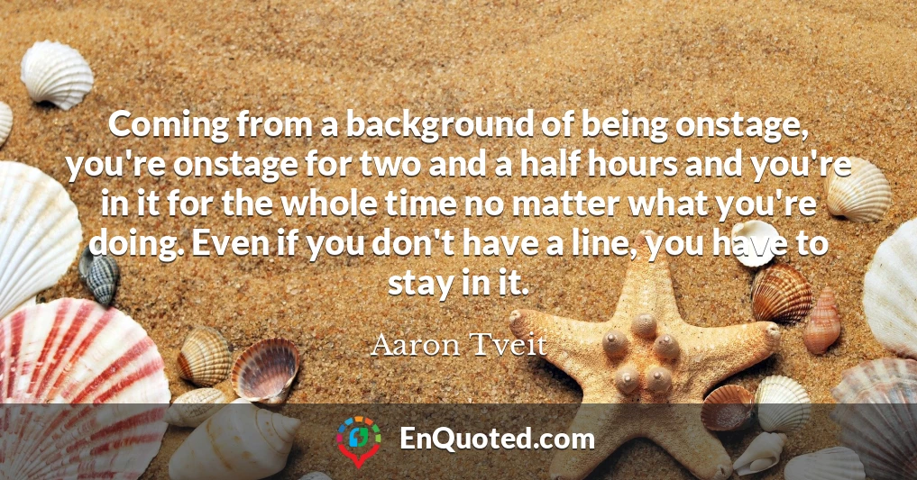 Coming from a background of being onstage, you're onstage for two and a half hours and you're in it for the whole time no matter what you're doing. Even if you don't have a line, you have to stay in it.