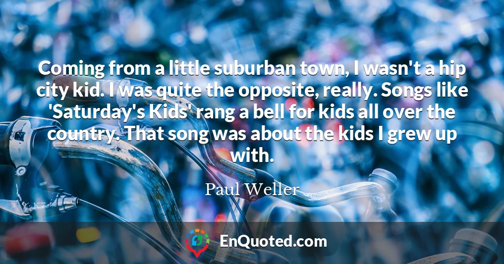 Coming from a little suburban town, I wasn't a hip city kid. I was quite the opposite, really. Songs like 'Saturday's Kids' rang a bell for kids all over the country. That song was about the kids I grew up with.