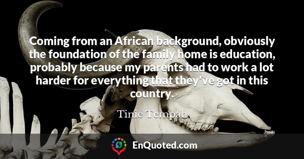Coming from an African background, obviously the foundation of the family home is education, probably because my parents had to work a lot harder for everything that they've got in this country.