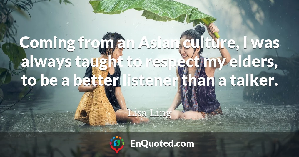 Coming from an Asian culture, I was always taught to respect my elders, to be a better listener than a talker.
