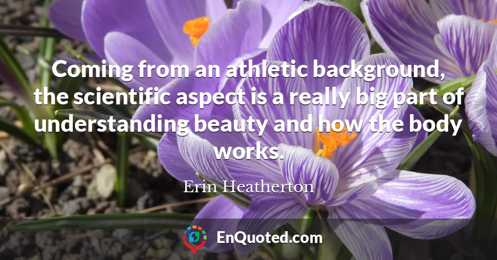 Coming from an athletic background, the scientific aspect is a really big part of understanding beauty and how the body works.