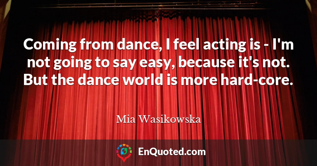 Coming from dance, I feel acting is - I'm not going to say easy, because it's not. But the dance world is more hard-core.
