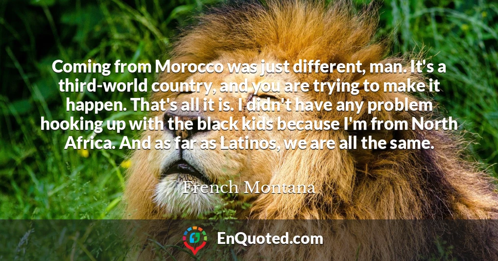 Coming from Morocco was just different, man. It's a third-world country, and you are trying to make it happen. That's all it is. I didn't have any problem hooking up with the black kids because I'm from North Africa. And as far as Latinos, we are all the same.