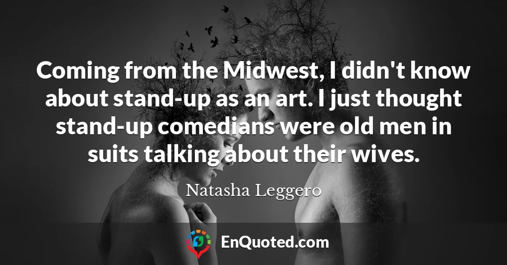 Coming from the Midwest, I didn't know about stand-up as an art. I just thought stand-up comedians were old men in suits talking about their wives.
