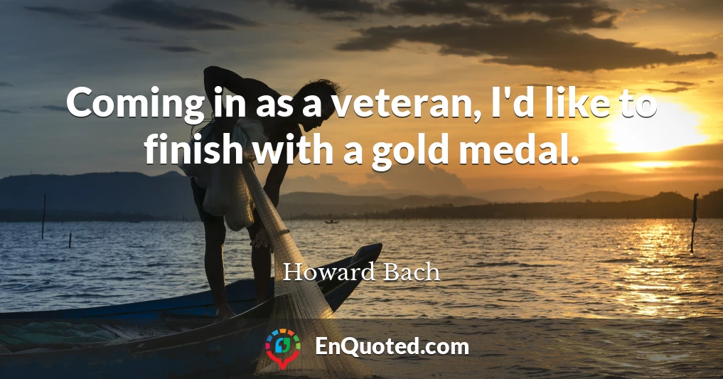 Coming in as a veteran, I'd like to finish with a gold medal.