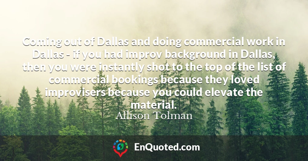 Coming out of Dallas and doing commercial work in Dallas - if you had improv background in Dallas, then you were instantly shot to the top of the list of commercial bookings because they loved improvisers because you could elevate the material.