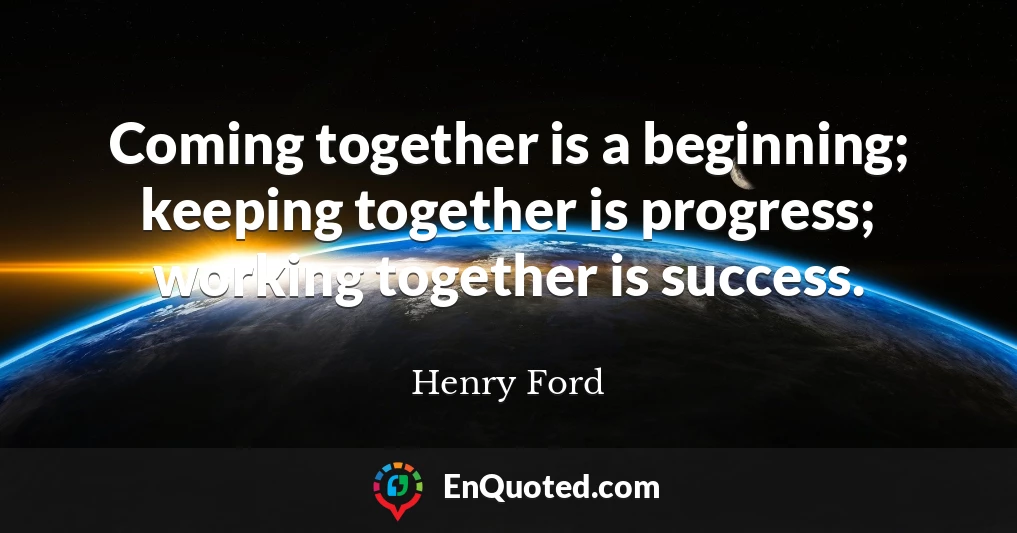 Coming together is a beginning; keeping together is progress; working together is success.