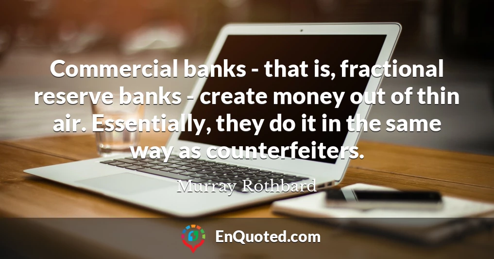 Commercial banks - that is, fractional reserve banks - create money out of thin air. Essentially, they do it in the same way as counterfeiters.