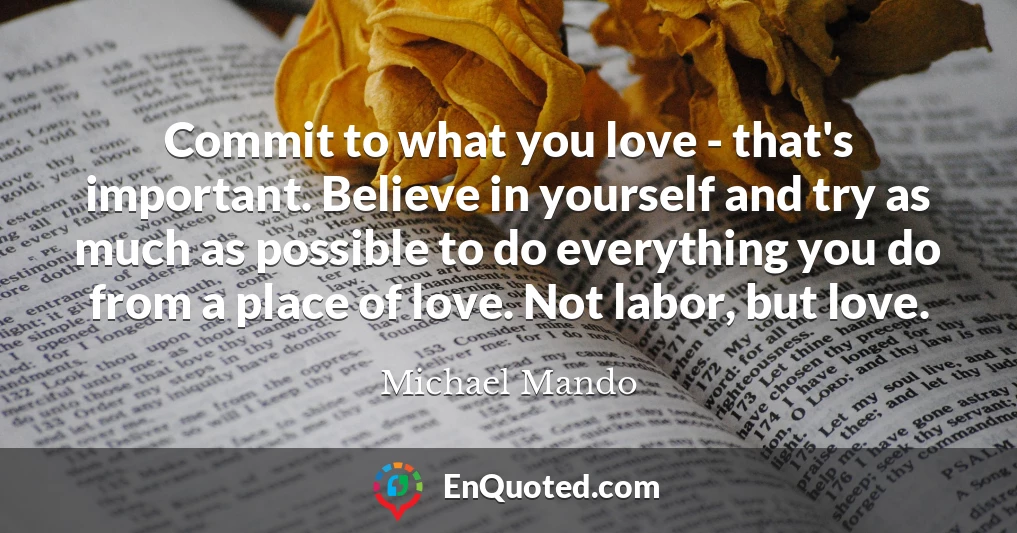 Commit to what you love - that's important. Believe in yourself and try as much as possible to do everything you do from a place of love. Not labor, but love.