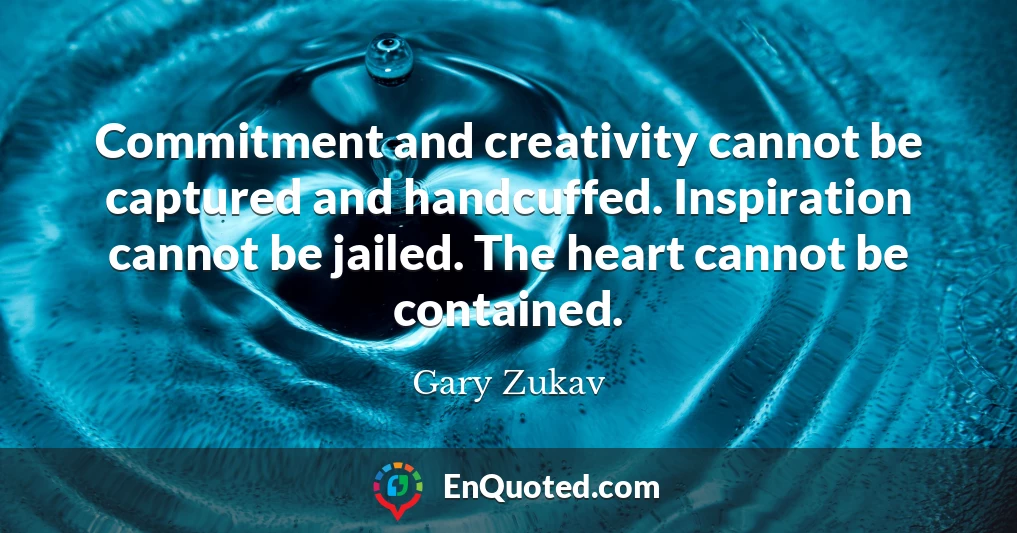 Commitment and creativity cannot be captured and handcuffed. Inspiration cannot be jailed. The heart cannot be contained.