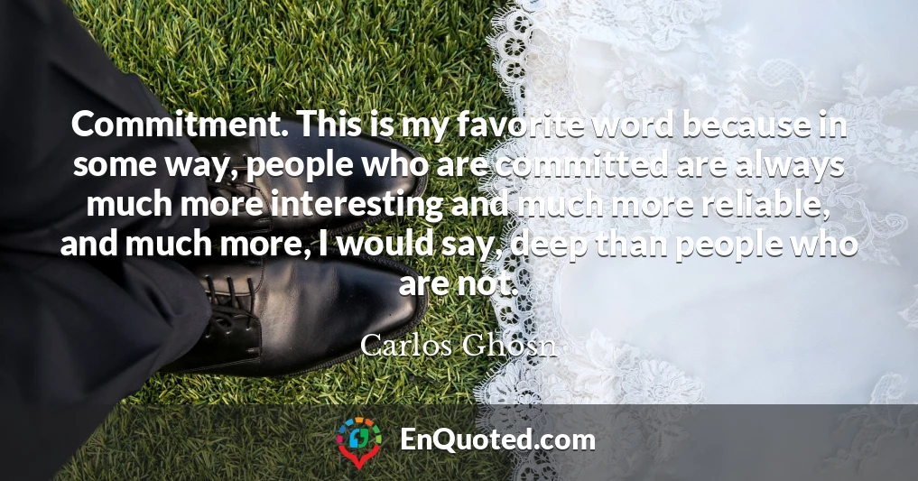 Commitment. This is my favorite word because in some way, people who are committed are always much more interesting and much more reliable, and much more, I would say, deep than people who are not.