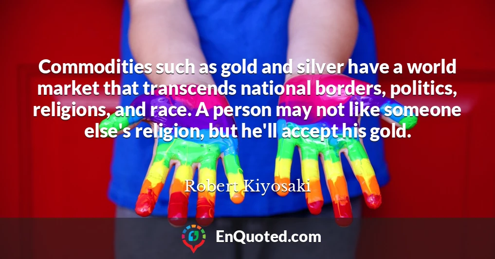 Commodities such as gold and silver have a world market that transcends national borders, politics, religions, and race. A person may not like someone else's religion, but he'll accept his gold.
