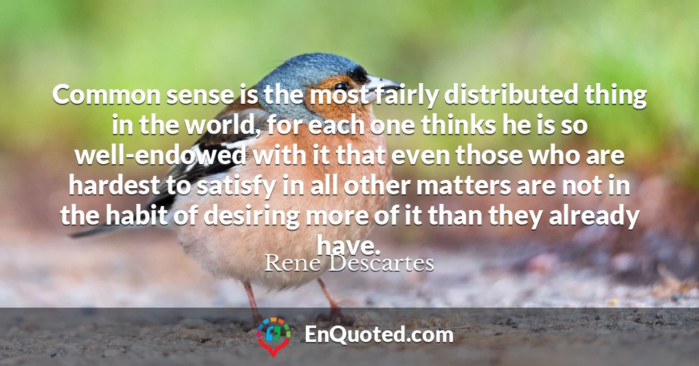 Common sense is the most fairly distributed thing in the world, for each one thinks he is so well-endowed with it that even those who are hardest to satisfy in all other matters are not in the habit of desiring more of it than they already have.