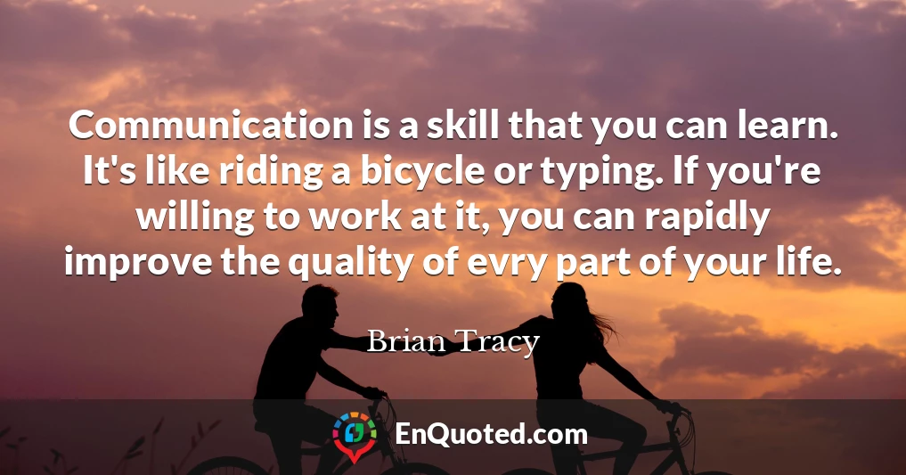 Communication is a skill that you can learn. It's like riding a bicycle or typing. If you're willing to work at it, you can rapidly improve the quality of evry part of your life.