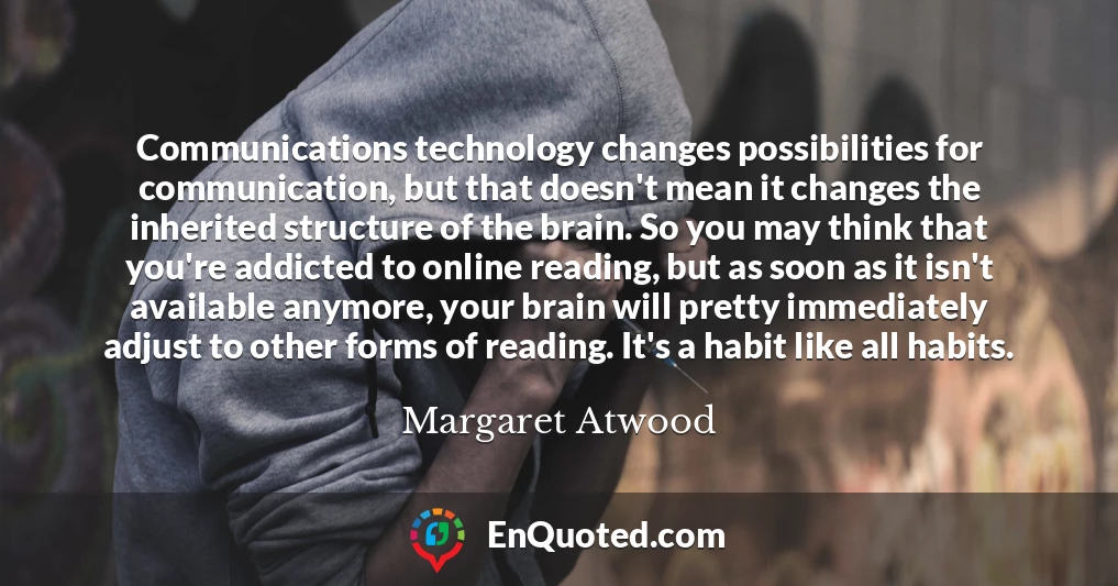 Communications technology changes possibilities for communication, but that doesn't mean it changes the inherited structure of the brain. So you may think that you're addicted to online reading, but as soon as it isn't available anymore, your brain will pretty immediately adjust to other forms of reading. It's a habit like all habits.