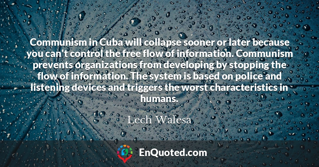 Communism in Cuba will collapse sooner or later because you can't control the free flow of information. Communism prevents organizations from developing by stopping the flow of information. The system is based on police and listening devices and triggers the worst characteristics in humans.