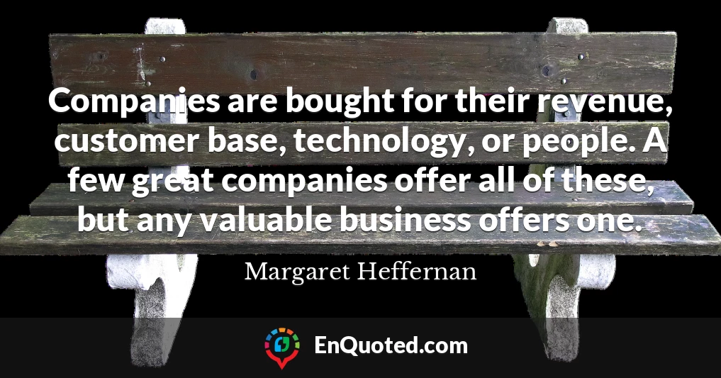 Companies are bought for their revenue, customer base, technology, or people. A few great companies offer all of these, but any valuable business offers one.
