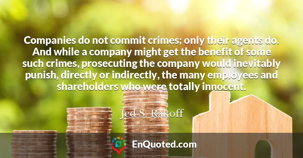 Companies do not commit crimes; only their agents do. And while a company might get the benefit of some such crimes, prosecuting the company would inevitably punish, directly or indirectly, the many employees and shareholders who were totally innocent.