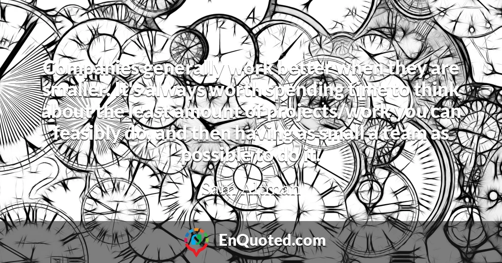 Companies generally work better when they are smaller. It's always worth spending time to think about the least amount of projects/work you can feasibly do, and then having as small a team as possible to do it.