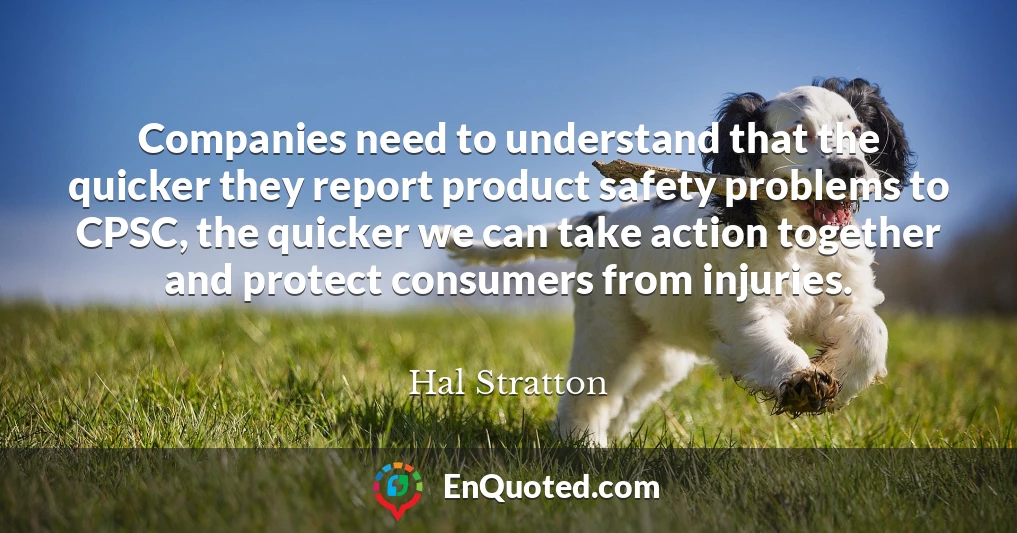 Companies need to understand that the quicker they report product safety problems to CPSC, the quicker we can take action together and protect consumers from injuries.