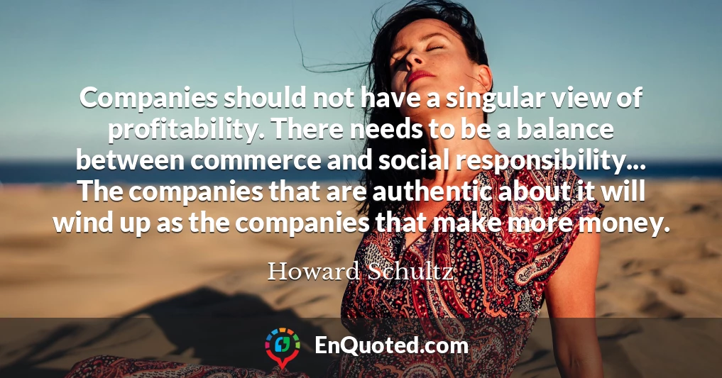 Companies should not have a singular view of profitability. There needs to be a balance between commerce and social responsibility... The companies that are authentic about it will wind up as the companies that make more money.