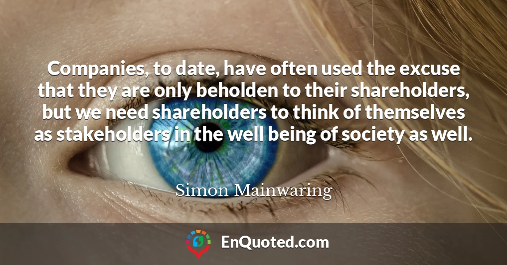 Companies, to date, have often used the excuse that they are only beholden to their shareholders, but we need shareholders to think of themselves as stakeholders in the well being of society as well.