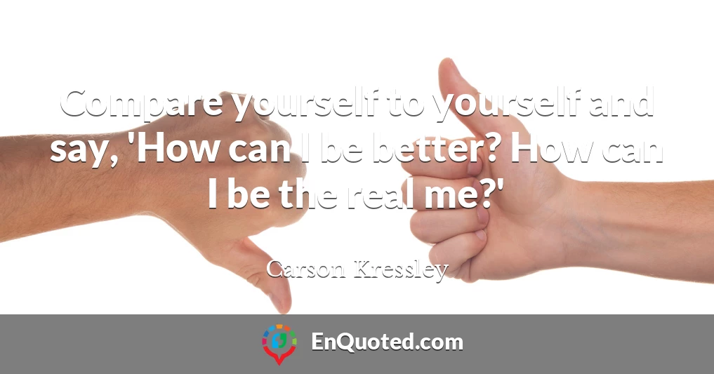 Compare yourself to yourself and say, 'How can I be better? How can I be the real me?'