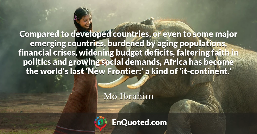 Compared to developed countries, or even to some major emerging countries, burdened by aging populations, financial crises, widening budget deficits, faltering faith in politics and growing social demands, Africa has become the world's last 'New Frontier:' a kind of 'it-continent.'