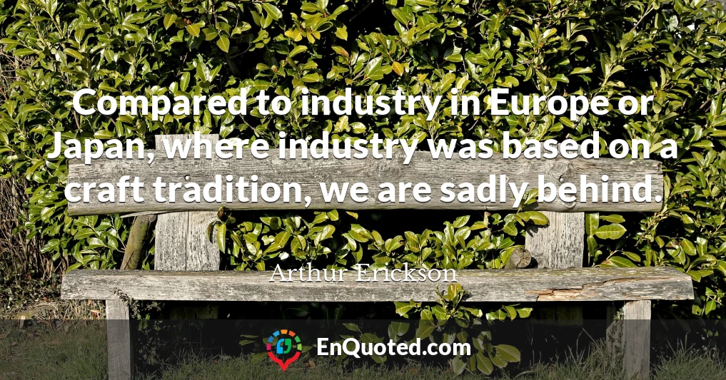 Compared to industry in Europe or Japan, where industry was based on a craft tradition, we are sadly behind.