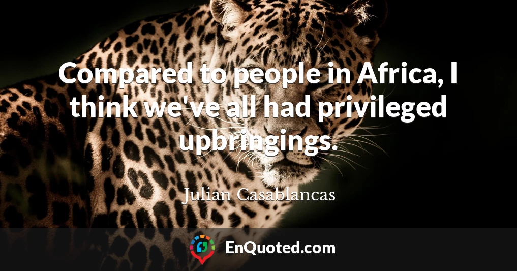 Compared to people in Africa, I think we've all had privileged upbringings.