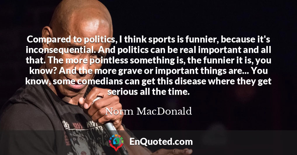 Compared to politics, I think sports is funnier, because it's inconsequential. And politics can be real important and all that. The more pointless something is, the funnier it is, you know? And the more grave or important things are... You know, some comedians can get this disease where they get serious all the time.