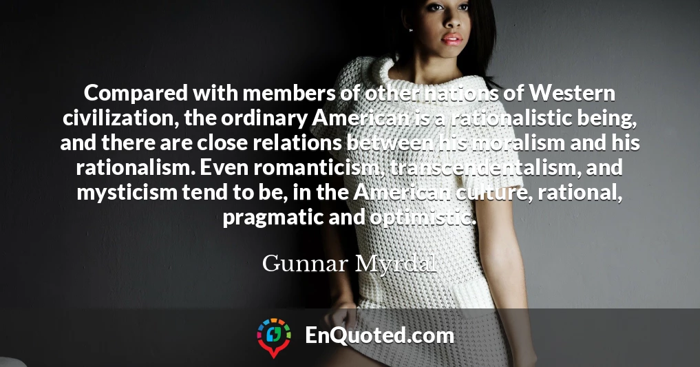 Compared with members of other nations of Western civilization, the ordinary American is a rationalistic being, and there are close relations between his moralism and his rationalism. Even romanticism, transcendentalism, and mysticism tend to be, in the American culture, rational, pragmatic and optimistic.