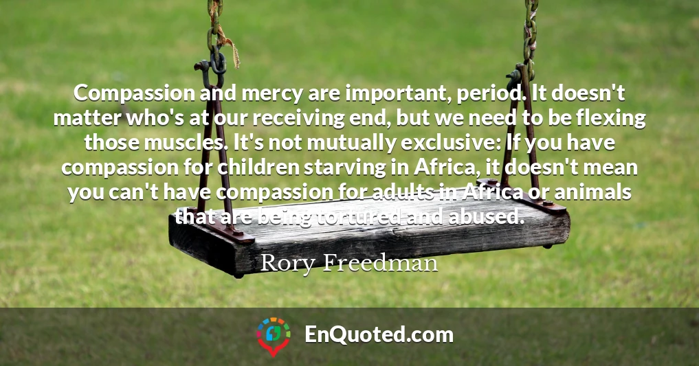Compassion and mercy are important, period. It doesn't matter who's at our receiving end, but we need to be flexing those muscles. It's not mutually exclusive: If you have compassion for children starving in Africa, it doesn't mean you can't have compassion for adults in Africa or animals that are being tortured and abused.