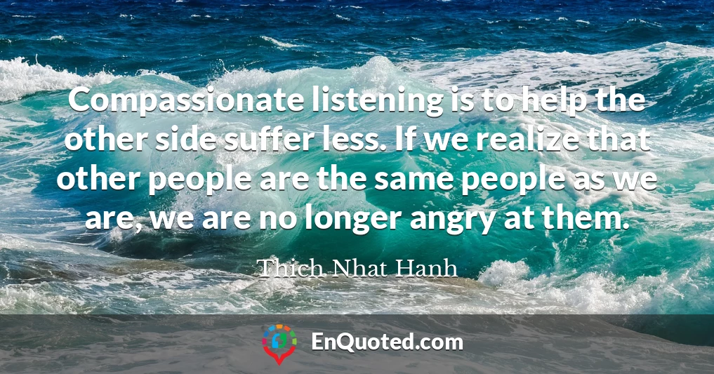 Compassionate listening is to help the other side suffer less. If we realize that other people are the same people as we are, we are no longer angry at them.