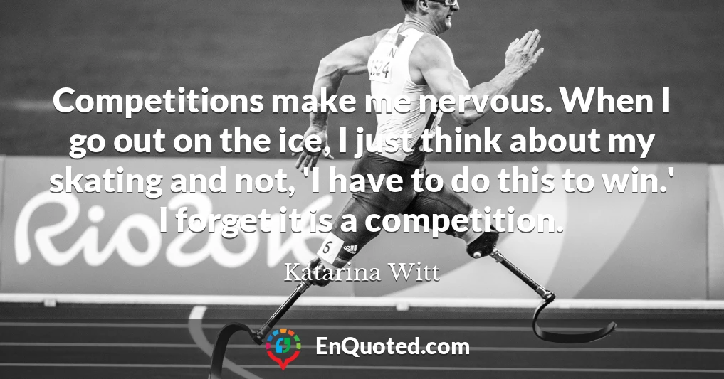 Competitions make me nervous. When I go out on the ice, I just think about my skating and not, 'I have to do this to win.' I forget it is a competition.