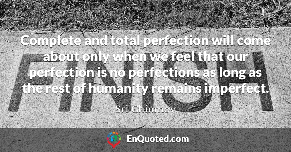 Complete and total perfection will come about only when we feel that our perfection is no perfections as long as the rest of humanity remains imperfect.