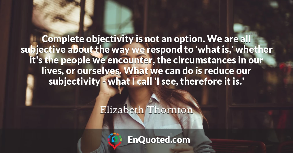 Complete objectivity is not an option. We are all subjective about the way we respond to 'what is,' whether it's the people we encounter, the circumstances in our lives, or ourselves. What we can do is reduce our subjectivity - what I call 'I see, therefore it is.'
