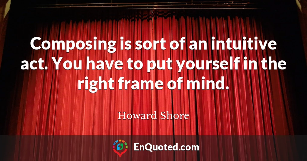 Composing is sort of an intuitive act. You have to put yourself in the right frame of mind.