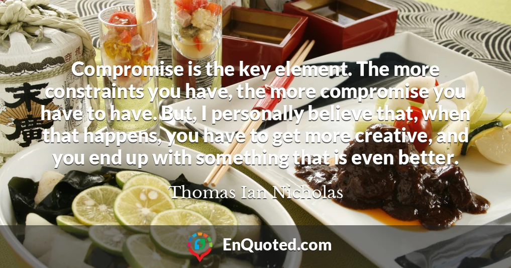 Compromise is the key element. The more constraints you have, the more compromise you have to have. But, I personally believe that, when that happens, you have to get more creative, and you end up with something that is even better.