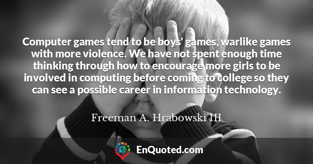 Computer games tend to be boys' games, warlike games with more violence. We have not spent enough time thinking through how to encourage more girls to be involved in computing before coming to college so they can see a possible career in information technology.