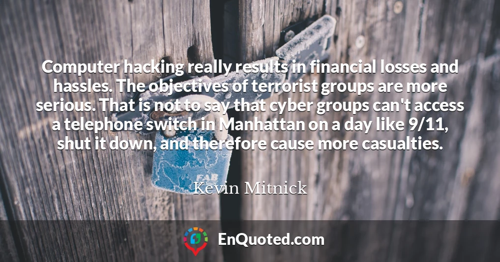 Computer hacking really results in financial losses and hassles. The objectives of terrorist groups are more serious. That is not to say that cyber groups can't access a telephone switch in Manhattan on a day like 9/11, shut it down, and therefore cause more casualties.