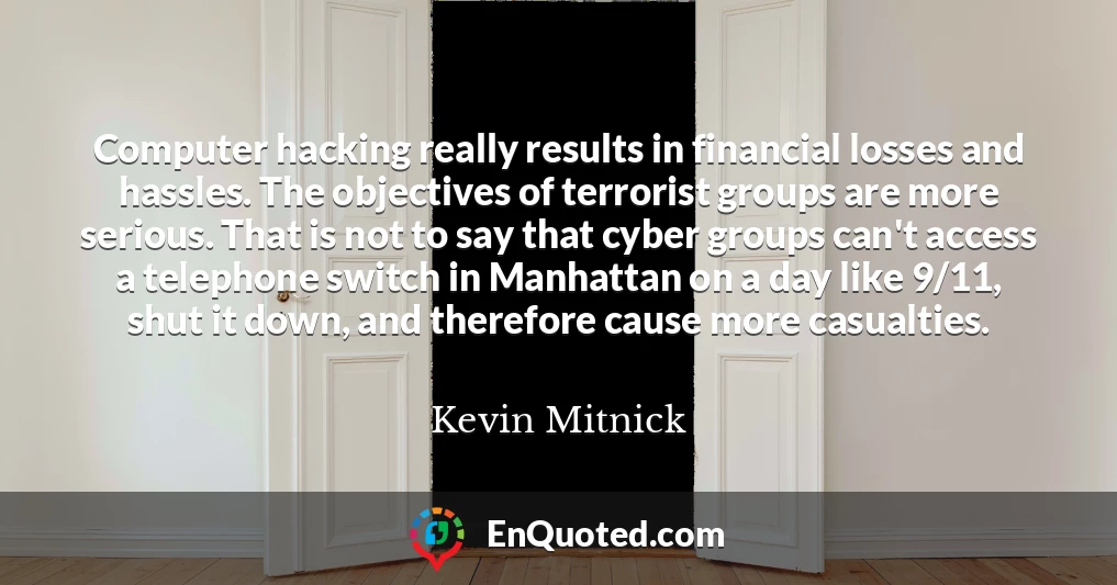 Computer hacking really results in financial losses and hassles. The objectives of terrorist groups are more serious. That is not to say that cyber groups can't access a telephone switch in Manhattan on a day like 9/11, shut it down, and therefore cause more casualties.