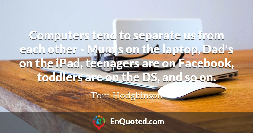 Computers tend to separate us from each other - Mum's on the laptop, Dad's on the iPad, teenagers are on Facebook, toddlers are on the DS, and so on.