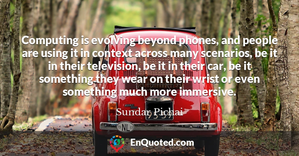 Computing is evolving beyond phones, and people are using it in context across many scenarios, be it in their television, be it in their car, be it something they wear on their wrist or even something much more immersive.