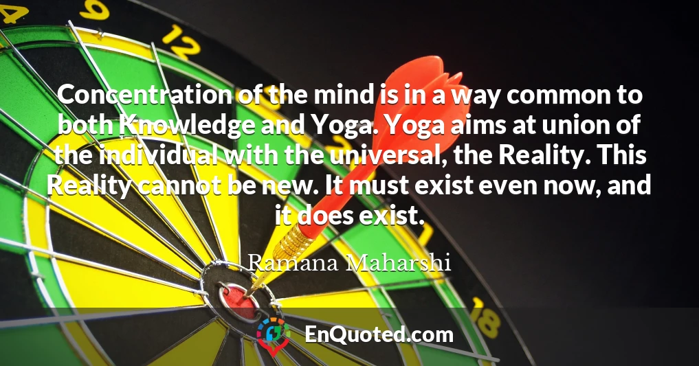 Concentration of the mind is in a way common to both Knowledge and Yoga. Yoga aims at union of the individual with the universal, the Reality. This Reality cannot be new. It must exist even now, and it does exist.