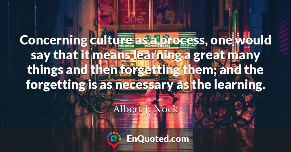 Concerning culture as a process, one would say that it means learning a great many things and then forgetting them; and the forgetting is as necessary as the learning.
